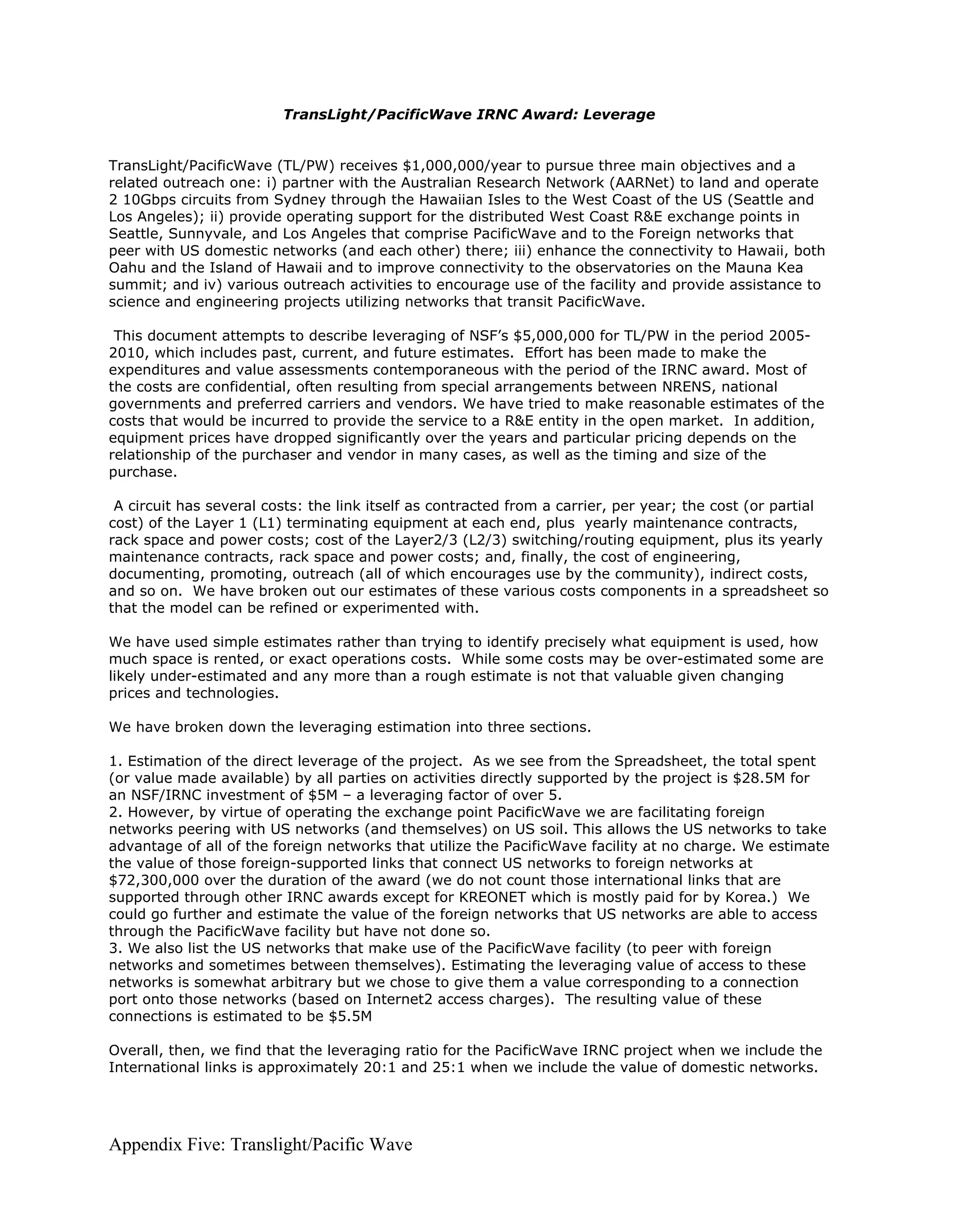 TransLight/PacificWave IRNC Award: Leverage


TransLight/PacificWave (TL/PW) receives $1,000,000/year to pursue three main objectives and a
related outreach one: i) partner with the Australian Research Network (AARNet) to land and operate
2 10Gbps circuits from Sydney through the Hawaiian Isles to the West Coast of the US (Seattle and
Los Angeles); ii) provide operating support for the distributed West Coast R&E exchange points in
Seattle, Sunnyvale, and Los Angeles that comprise PacificWave and to the Foreign networks that
peer with US domestic networks (and each other) there; iii) enhance the connectivity to Hawaii, both
Oahu and the Island of Hawaii and to improve connectivity to the observatories on the Mauna Kea
summit; and iv) various outreach activities to encourage use of the facility and provide assistance to
science and engineering projects utilizing networks that transit PacificWave.

 This document attempts to describe leveraging of NSF’s $5,000,000 for TL/PW in the period 2005-
2010, which includes past, current, and future estimates. Effort has been made to make the
expenditures and value assessments contemporaneous with the period of the IRNC award. Most of
the costs are confidential, often resulting from special arrangements between NRENS, national
governments and preferred carriers and vendors. We have tried to make reasonable estimates of the
costs that would be incurred to provide the service to a R&E entity in the open market. In addition,
equipment prices have dropped significantly over the years and particular pricing depends on the
relationship of the purchaser and vendor in many cases, as well as the timing and size of the
purchase.

 A circuit has several costs: the link itself as contracted from a carrier, per year; the cost (or partial
cost) of the Layer 1 (L1) terminating equipment at each end, plus yearly maintenance contracts,
rack space and power costs; cost of the Layer2/3 (L2/3) switching/routing equipment, plus its yearly
maintenance contracts, rack space and power costs; and, finally, the cost of engineering,
documenting, promoting, outreach (all of which encourages use by the community), indirect costs,
and so on. We have broken out our estimates of these various costs components in a spreadsheet so
that the model can be refined or experimented with.

We have used simple estimates rather than trying to identify precisely what equipment is used, how
much space is rented, or exact operations costs. While some costs may be over-estimated some are
likely under-estimated and any more than a rough estimate is not that valuable given changing
prices and technologies.

We have broken down the leveraging estimation into three sections.

1. Estimation of the direct leverage of the project. As we see from the Spreadsheet, the total spent
(or value made available) by all parties on activities directly supported by the project is $28.5M for
an NSF/IRNC investment of $5M – a leveraging factor of over 5.
2. However, by virtue of operating the exchange point PacificWave we are facilitating foreign
networks peering with US networks (and themselves) on US soil. This allows the US networks to take
advantage of all of the foreign networks that utilize the PacificWave facility at no charge. We estimate
the value of those foreign-supported links that connect US networks to foreign networks at
$72,300,000 over the duration of the award (we do not count those international links that are
supported through other IRNC awards except for KREONET which is mostly paid for by Korea.) We
could go further and estimate the value of the foreign networks that US networks are able to access
through the PacificWave facility but have not done so.
3. We also list the US networks that make use of the PacificWave facility (to peer with foreign
networks and sometimes between themselves). Estimating the leveraging value of access to these
networks is somewhat arbitrary but we chose to give them a value corresponding to a connection
port onto those networks (based on Internet2 access charges). The resulting value of these
connections is estimated to be $5.5M

Overall, then, we find that the leveraging ratio for the PacificWave IRNC project when we include the
International links is approximately 20:1 and 25:1 when we include the value of domestic networks.




Appendix Five: Translight/Pacific Wave
 
