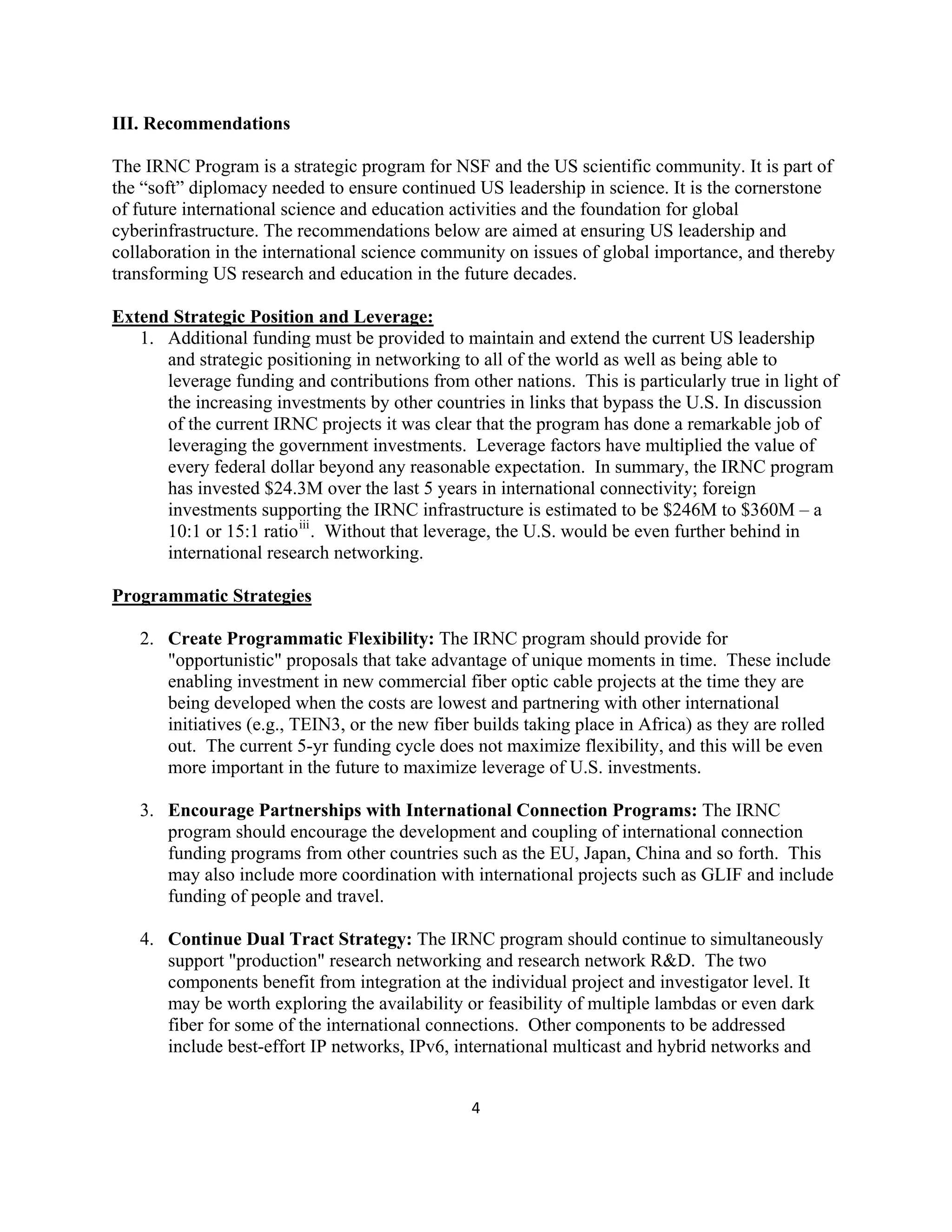 III. Recommendations

The IRNC Program is a strategic program for NSF and the US scientific community. It is part of
the “soft” diplomacy needed to ensure continued US leadership in science. It is the cornerstone
of future international science and education activities and the foundation for global
cyberinfrastructure. The recommendations below are aimed at ensuring US leadership and
collaboration in the international science community on issues of global importance, and thereby
transforming US research and education in the future decades.

Extend Strategic Position and Leverage:
   1. Additional funding must be provided to maintain and extend the current US leadership
      and strategic positioning in networking to all of the world as well as being able to
      leverage funding and contributions from other nations. This is particularly true in light of
      the increasing investments by other countries in links that bypass the U.S. In discussion
      of the current IRNC projects it was clear that the program has done a remarkable job of
      leveraging the government investments. Leverage factors have multiplied the value of
      every federal dollar beyond any reasonable expectation. In summary, the IRNC program
      has invested $24.3M over the last 5 years in international connectivity; foreign
      investments supporting the IRNC infrastructure is estimated to be $246M to $360M – a
      10:1 or 15:1 ratio iii . Without that leverage, the U.S. would be even further behind in
      international research networking.

Programmatic Strategies

    2. Create Programmatic Flexibility: The IRNC program should provide for
       "opportunistic" proposals that take advantage of unique moments in time. These include
       enabling investment in new commercial fiber optic cable projects at the time they are
       being developed when the costs are lowest and partnering with other international
       initiatives (e.g., TEIN3, or the new fiber builds taking place in Africa) as they are rolled
       out. The current 5-yr funding cycle does not maximize flexibility, and this will be even
       more important in the future to maximize leverage of U.S. investments.

    3. Encourage Partnerships with International Connection Programs: The IRNC
       program should encourage the development and coupling of international connection
       funding programs from other countries such as the EU, Japan, China and so forth. This
       may also include more coordination with international projects such as GLIF and include
       funding of people and travel.

    4. Continue Dual Tract Strategy: The IRNC program should continue to simultaneously
       support "production" research networking and research network R&D. The two
       components benefit from integration at the individual project and investigator level. It
       may be worth exploring the availability or feasibility of multiple lambdas or even dark
       fiber for some of the international connections. Other components to be addressed
       include best-effort IP networks, IPv6, international multicast and hybrid networks and


                                                 4 

 
 