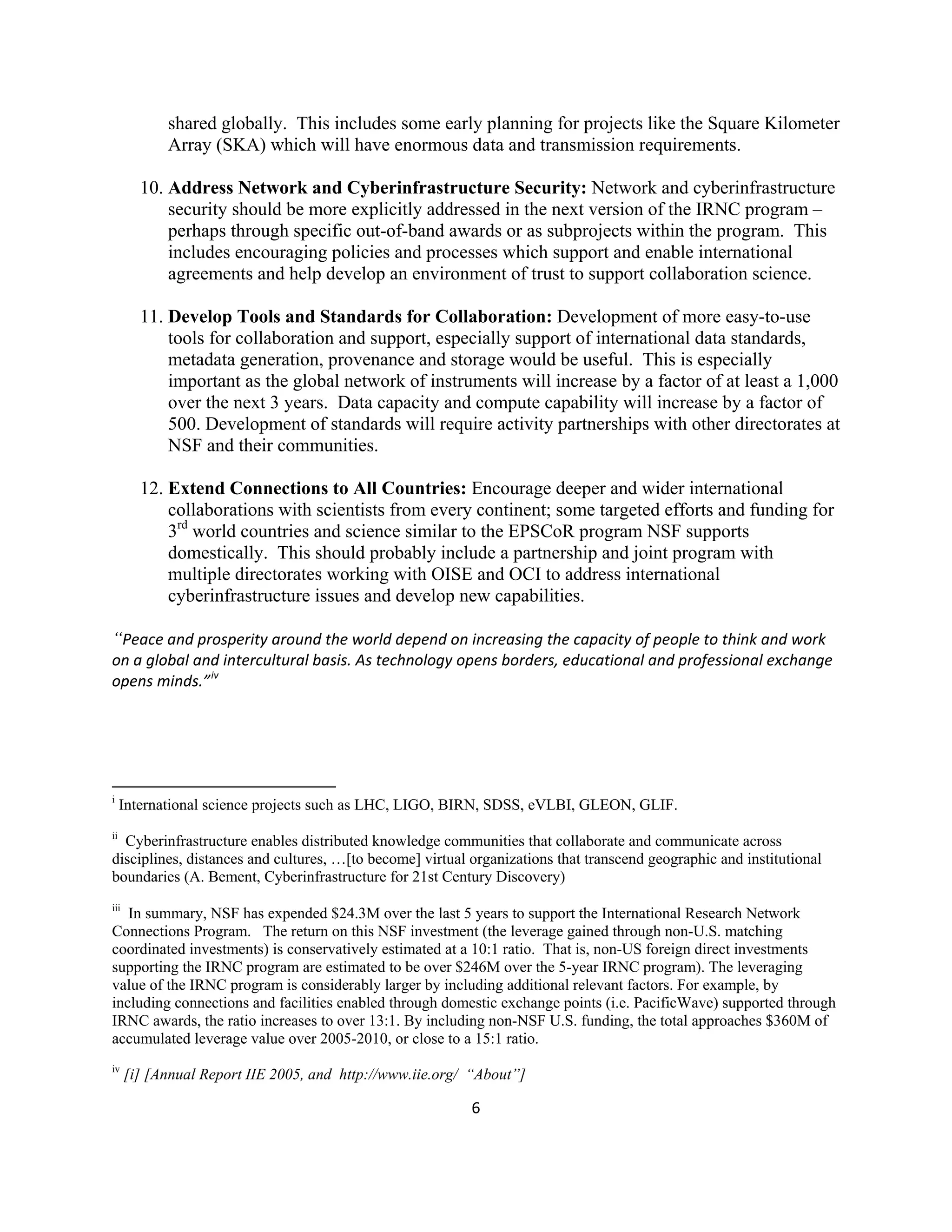shared globally. This includes some early planning for projects like the Square Kilometer
            Array (SKA) which will have enormous data and transmission requirements.

        10. Address Network and Cyberinfrastructure Security: Network and cyberinfrastructure
            security should be more explicitly addressed in the next version of the IRNC program –
            perhaps through specific out-of-band awards or as subprojects within the program. This
            includes encouraging policies and processes which support and enable international
            agreements and help develop an environment of trust to support collaboration science.

        11. Develop Tools and Standards for Collaboration: Development of more easy-to-use
            tools for collaboration and support, especially support of international data standards,
            metadata generation, provenance and storage would be useful. This is especially
            important as the global network of instruments will increase by a factor of at least a 1,000
            over the next 3 years. Data capacity and compute capability will increase by a factor of
            500. Development of standards will require activity partnerships with other directorates at
            NSF and their communities.

        12. Extend Connections to All Countries: Encourage deeper and wider international
            collaborations with scientists from every continent; some targeted efforts and funding for
            3rd world countries and science similar to the EPSCoR program NSF supports
            domestically. This should probably include a partnership and joint program with
            multiple directorates working with OISE and OCI to address international
            cyberinfrastructure issues and develop new capabilities.

“Peace and prosperity around the world depend on increasing the capacity of people to think and work 
on a global and intercultural basis. As technology opens borders, educational and professional exchange 
opens minds.” iv 
 
 
 
 
                                                            
i
     International science projects such as LHC, LIGO, BIRN, SDSS, eVLBI, GLEON, GLIF.
ii
  Cyberinfrastructure enables distributed knowledge communities that collaborate and communicate across
disciplines, distances and cultures, …[to become] virtual organizations that transcend geographic and institutional
boundaries (A. Bement, Cyberinfrastructure for 21st Century Discovery)
iii
   In summary, NSF has expended $24.3M over the last 5 years to support the International Research Network
Connections Program. The return on this NSF investment (the leverage gained through non-U.S. matching
coordinated investments) is conservatively estimated at a 10:1 ratio. That is, non-US foreign direct investments
supporting the IRNC program are estimated to be over $246M over the 5-year IRNC program). The leveraging
value of the IRNC program is considerably larger by including additional relevant factors. For example, by
including connections and facilities enabled through domestic exchange points (i.e. PacificWave) supported through
IRNC awards, the ratio increases to over 13:1. By including non-NSF U.S. funding, the total approaches $360M of
accumulated leverage value over 2005-2010, or close to a 15:1 ratio.
iv
      [i] [Annual Report IIE 2005, and http://www.iie.org/ “About”] 

                                                           6 

 
 
