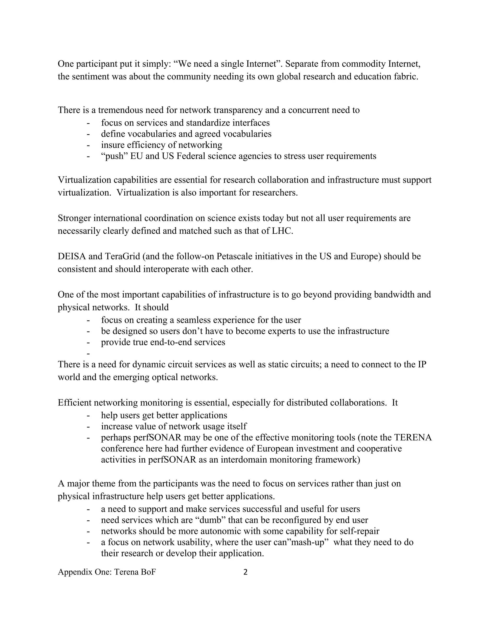One participant put it simply: “We need a single Internet”. Separate from commodity Internet,
the sentiment was about the community needing its own global research and education fabric.


There is a tremendous need for network transparency and a concurrent need to
       - focus on services and standardize interfaces
       - define vocabularies and agreed vocabularies
       - insure efficiency of networking
       - “push” EU and US Federal science agencies to stress user requirements

Virtualization capabilities are essential for research collaboration and infrastructure must support
virtualization. Virtualization is also important for researchers.

Stronger international coordination on science exists today but not all user requirements are
necessarily clearly defined and matched such as that of LHC.

DEISA and TeraGrid (and the follow-on Petascale initiatives in the US and Europe) should be
consistent and should interoperate with each other.

One of the most important capabilities of infrastructure is to go beyond providing bandwidth and
physical networks. It should
       - focus on creating a seamless experience for the user
       - be designed so users don’t have to become experts to use the infrastructure
       - provide true end-to-end services
       -
There is a need for dynamic circuit services as well as static circuits; a need to connect to the IP
world and the emerging optical networks.

Efficient networking monitoring is essential, especially for distributed collaborations. It
        - help users get better applications
        - increase value of network usage itself
        - perhaps perfSONAR may be one of the effective monitoring tools (note the TERENA
            conference here had further evidence of European investment and cooperative
            activities in perfSONAR as an interdomain monitoring framework)

A major theme from the participants was the need to focus on services rather than just on
physical infrastructure help users get better applications.
       - a need to support and make services successful and useful for users
       - need services which are “dumb” that can be reconfigured by end user
       - networks should be more autonomic with some capability for self-repair
       - a focus on network usability, where the user can”mash-up” what they need to do
           their research or develop their application.
Appendix One: Terena BoF                         2 

 
 