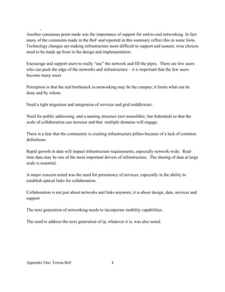 -
Another consensus point made was the importance of support for end-to-end networking. In fact
many of the comments made in the BoF and reported in this summary reflect this in some form.
Technology changes are making infrastructure more difficult to support and sustain; wise choices
need to be made up front in the design and implementation.

Encourage and support users to really “use” the network and fill the pipes. There are few users
who can push the edge of the networks and infrastructure – it is important that the few users
become many users
.
Perception is that the real bottleneck in networking may be the campus; it limits what can be
done and by whom.

Need a tight migration and integration of services and grid middleware.

Need for public addressing, and a naming structure (not monolithic, but federated) so that the
scale of collaboration can increase and that multiple domains will engage.

There is a fear that the community is creating infrastructure pillars because of a lack of common
definitions.

Rapid growth in data will impact infrastructure requirements, especially network-wide. Real-
time data may be one of the most important drivers of infrastructure. The sharing of data at large
scale is essential.

A major concern noted was the need for persistency of services, especially in the ability to
establish optical links for collaboration.

Collaboration is not just about networks and links anymore; it is about design, data, services and
support

The next generation of networking needs to incorporate mobility capabilities.

The need to address the next generation of ip, whatever it is, was also noted.




Appendix One: Terena BoF                         3 

 
 