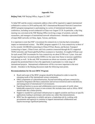 Appendix Two

Beijing Visit; NSF Beijing Office, August 23, 2007


To help NSF and the science community address what will be required to support international
collaborative science in 2010 and beyond, OCI’s International Research Network Connections
(IRNC) program management is participating in a series of international meetings and
conferences, including several conducted in China over August 22-28. In particular, a day-long
meeting was convened at the NSF Beijing Office involving a range of scientists, network
researchers, and managers of international network infrastructures. Attendees represented leaders
of major R&E networks in China, Japan, Taiwan, and Korea.

It is important to note that NSF’s investment for connectivity in Asia has had a tremendous
impact on international science. The IRNC program supports U.S.-Asia connectivity in three of
its five awards: GLORIAD (connecting to China-CSTnet, Russia, and Korea); Transpac2
(connecting to Japan , China-Cernet, and Asia countries connected through the EU-supported
TEIN2 network); and TransLight/PacficWave (connects to Australia). At roughly $1M per year
for each award, NSF investments for Asia connectivity are about $15M over 5 years. Asia and
Europe together have invested another $50M over the same time frame to increase capabilities
and capacity as well. In the end, NSF investments are about our scientists, and the IRNC
program has positioned them to have the opportunity to participate in a wide range of
international projects. International collaboration will be even more important in the next
decade. Attendees to the Beijing discussion made the following main points.

Recommendations for the next IRNC Program

     •   Reach and scope of the IRNC program should be broadened in order to meet the
         emerging needs of the international science community.
     •   Other components of cyberinfrastructure, beyond networking and pure connectivity,
         should be integrated with these connections and services toward an end-to-end delivery
         and management of international CI environments.
     •   Significant barriers to access and collaboration exist in some parts of world, where
         bandwidth connectivity is poor or non-existent; this includes areas such as Africa. IRNC
         should make this a future priority.
     •   Support is needed for a persistent infrastructure to support scientists and focus on specific
         applications leading to prototypes and routine use, rather than demonstrations.
     •   IRNC has the opportunity to solidify and grow a leadership role by working with
         governments and agencies to continue to support international collaboration and
         require/encourage significant partnering.
  
 