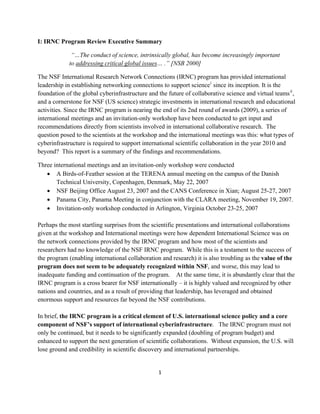 I: IRNC Program Review Executive Summary

              “…The conduct of science, intrinsically global, has become increasingly important
             to addressing critical global issues… .” [NSB 2000]

The NSF International Research Network Connections (IRNC) program has provided international
leadership in establishing networking connections to support science i since its inception. It is the
foundation of the global cyberinfrastructure and the future of collaborative science and virtual teams ii ,
and a cornerstone for NSF (US science) strategic investments in international research and educational
activities. Since the IRNC program is nearing the end of its 2nd round of awards (2009), a series of
international meetings and an invitation-only workshop have been conducted to get input and
recommendations directly from scientists involved in international collaborative research. The
question posed to the scientists at the workshop and the international meetings was this: what types of
cyberinfrastructure is required to support international scientific collaboration in the year 2010 and
beyond? This report is a summary of the findings and recommendations.

Three international meetings and an invitation-only workshop were conducted
   • A Birds-of-Feather session at the TERENA annual meeting on the campus of the Danish
       Technical University, Copenhagen, Denmark, May 22, 2007
   • NSF Beijing Office August 23, 2007 and the CANS Conference in Xian; August 25-27, 2007
   • Panama City, Panama Meeting in conjunction with the CLARA meeting, November 19, 2007.
   • Invitation-only workshop conducted in Arlington, Virginia October 23-25, 2007

Perhaps the most startling surprises from the scientific presentations and international collaborations
given at the workshop and International meetings were how dependent International Science was on
the network connections provided by the IRNC program and how most of the scientists and
researchers had no knowledge of the NSF IRNC program. While this is a testament to the success of
the program (enabling international collaboration and research) it is also troubling as the value of the
program does not seem to be adequately recognized within NSF, and worse, this may lead to
inadequate funding and continuation of the program. At the same time, it is abundantly clear that the
IRNC program is a cross bearer for NSF internationally – it is highly valued and recognized by other
nations and countries, and as a result of providing that leadership, has leveraged and obtained
enormous support and resources far beyond the NSF contributions.

In brief, the IRNC program is a critical element of U.S. international science policy and a core
component of NSF’s support of international cyberinfrastructure. The IRNC program must not
only be continued, but it needs to be significantly expanded (doubling of program budget) and
enhanced to support the next generation of scientific collaborations. Without expansion, the U.S. will
lose ground and credibility in scientific discovery and international partnerships.


                                                  1 

 
 