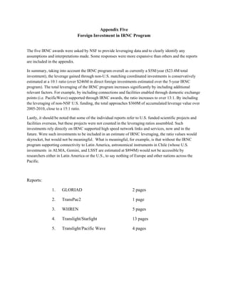 Appendix Five
                               Foreign Investment in IRNC Program


The five IRNC awards were asked by NSF to provide leveraging data and to clearly identify any
assumptions and interpretations made. Some responses were more expansive than others and the reports
are included in the appendix.

In summary, taking into account the IRNC program overall as currently a $5M/year ($23.4M total
investment), the leverage gained through non-U.S. matching coordinated investments is conservatively
estimated at a 10:1 ratio (over $246M in direct foreign investments estimated over the 5-year IRNC
program). The total leveraging of the IRNC program increases significantly by including additional
relevant factors. For example, by including connections and facilities enabled through domestic exchange
points (i.e. PacificWave) supported through IRNC awards, the ratio increases to over 13:1. By including
the leveraging of non-NSF U.S. funding, the total approaches $360M of accumulated leverage value over
2005-2010, close to a 15:1 ratio.

Lastly, it should be noted that some of the individual reports refer to U.S. funded scientific projects and
facilities overseas, but these projects were not counted in the leveraging ratios assembled. Such
investments rely directly on IRNC supported high speed network links and services, now and in the
future. Were such investments to be included in an estimate of IRNC leveraging, the ratio values would
skyrocket, but would not be meaningful. What is meaningful, for example, is that without the IRNC
program supporting connectivity to Latin America, astronomical instruments in Chile (whose U.S.
investments in ALMA, Gemini, and LSST are estimated at $894M) would not be accessible by
researchers either in Latin America or the U.S., to say nothing of Europe and other nations across the
Pacific.



Reports:

               1.     GLORIAD                                     2 pages

               2.     TransPac2                                   1 page

               3.     WHREN                                       5 pages

               4.     Translight/Starlight                        13 pages

               5.     Translight/Pacific Wave                     4 pages
 
