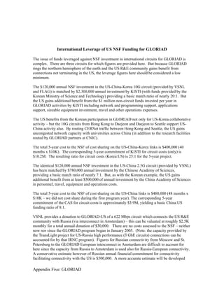 International Leverage of US NSF Funding for GLORIAD

The issue of funds leveraged against NSF investment in international circuits for GLORIAD is
complex. There are three circuits for which figures are provided here. But because GLORIAD
rings the northern hemisphere of the earth and the US R&E community gains benefit from
connections not terminating in the US, the leverage figures here should be considered a low
minimum.

The $120,000 annual NSF investment in the US-China-Korea 10G circuit (provided by VSNL
and FLAG) is matched by $2,300,000 annual investment by KISTI (with funds provided by the
Korean Ministry of Science and Technology) providing a basic match ratio of nearly 20:1. But
the US gains additional benefit from the $1 million non-circuit funds invested per year in
GLORIAD activities by KISTI including network and programming support, applications
support, sizeable equipment investment, travel and other operations expenses.

The US benefits from the Korean participation in GLORIAD not only for US-Korea collaborative
activity – but the 10G circuits from Hong Kong to Daejeon and Daejeon to Seattle support US-
China activity also. By routing CERNet traffic between Hong Kong and Seattle, the US gains
uncongested network capacity with universities across China (in addition to the research facilities
routed by GLORIAD partners at CNIC).

The total 5-year cost to the NSF of cost sharing on the US-China-Korea links is $400,000 (40
months x $10K). The corresponding 5-year commitment of KISTI for circuit costs (only) is
$10.2M. The resulting ratio for circuit costs (Korea:US) is 25:1 for the 5-year project.

The identical $120,000 annual NSF investment in the US-China 2.5G circuit (provided by VSNL)
has been matched by $780,000 annual investment by the Chinese Academy of Sciences,
providing a basic match ratio of nearly 7:1. But, as with the Korean example, the US gains
additional benefit from at least $500,000 of annual investment by the China Academy of Sciences
in personnel, travel, equipment and operations costs.

The total 5-year cost to the NSF of cost sharing on the US-China links is $480,000 (48 months x
$10K – we did not cost share during the first program year). The corresponding 5-year
commitment of the CAS for circuit costs is approximately $3.9M, yielding a basic China:US
funding ratio of 8:1.

VSNL provides a donation to GLORIAD-US of a 622 Mbps circuit which connects the US R&E
community with Russia (via interconnect in Amsterdam) – this can be valuated at roughly $2.5K
monthly for a total annual donation of $30,000. There are no costs assessed to the NSF – neither
now nor since the GLORIAD program began in January 2005. (Note: the capacity provided by
the TransLight project for US-Russia high performance (3 GbE circuits) connections can be
accounted for by that IRNC program). Figures for Russian connectivity from Moscow and St.
Petersburg to the GLORIAD European interconnect in Amsterdam are difficult to account for
here since the capacity from Russia to Amsterdam is used also for Russia-European connectivity.
A conservative estimate however of Russian annual financial commitment for connectivity
facilitating connectivity with the US is $500,000. A more accurate estimate will be developed

Appendix Five: GLORIAD
 