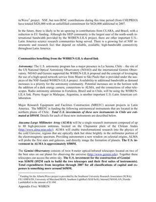 ticWave 2 project. NSF, but non-IRNC contributions during this time period (from CHEPREO)
have totaled $426,000 with an unfulfilled commitment for $426,000 additional in 2007.

In the future, there is likely to be an upswing in contributions from CLARA, and Brazil, with a
reduction in EU funding. Although the HEP community is the largest user of the north-south in-
ternational bandwidth provided by the WHREN-LILA project, there are other important U.S.-
Latin America science research communities being served. There is a growing list of NSF in-
struments and research foci that depend on reliable, available, high-bandwidth connectivity
throughout Latin America.


Communities benefiting from the WHREN-LILA shared link

Astronomy: The U.S. astronomy program has a major presence in La Serena, Chile – the site of
the US National Optical Astronomy Observatory (NOAO) and the international Gemini Obser-
vatory. NOAO and Gemini supported the WHREN-LILA proposal and the concept of leveraging
the use of a high-speed network service from Miami to São Paulo that is provided under the aus-
pices of the NSF-funded WHREN-LILA project. Availability to additional bandwidth as demand
increases is a priority for the astronomy community. Potential increases are in the horizon with
the addition of a dark energy camera, connections to ALMA, and the connections of other tele-
scopes. Radio astronomy antennas in Fortaleza, Brazil and in Chile, will be using the WHREN-
LILA link. Pierre Auger in Malargue, Argentina, is another important U.S.-Latin American col-
laboration.

Major Research Equipment and Facilities Construction (MREFC) account projects in Latin
America. The MREFC is funding the following astronomical instruments that are located in the
northern plains of Chile. Total U.S. investments of these new instruments in Chile are esti-
mated at $894M. Details for each of these new instruments are described below.

Atacama Large Millimeter Array (ALMA) will be a single research instrument composed of up
to 80 high-precision antennas, located on the Chajnantor plain of the Chilean Andes
(http://www.alma.nrao.edu/). ALMA will enable transformational research into the physics of
the cold Universe, regions that are optically dark but shine brightly in the millimeter portion of
the electromagnetic spectrum. Providing astronomers a new window on celestial origins, ALMA
will probe the first stars and galaxies, and directly image the formation of planets. The U.S. in-
vestment in ALMA is approximately $500M.

The Gemini Observatory consists of twin 8-meter optical/infrared telescopes located on two of
the best sites on our planet for observing the universe (http://www.gemini.edu). Together these
telescopes can access the entire sky. The U.S. investment for the construction of Gemini
was $184M ($92M each to build the two telescopes and their first suites of instruments).
Total expenditures from inception through 2007 for all classifications of capital and ex-
penses is something more around $450M.

2
 Funding for the AtlanticWave project is provided by the Southeast University Research Association (SURA),
FIU/AMPATH, University of Maryland/MAX, Southern LightRail (SLR/SoX); Internet2/MANLAN, Florida
LambdaRail in the amount of $1.6M.
Appendix Five: WHREN
 