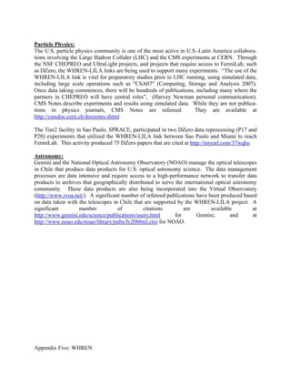 Particle Physics:
The U.S. particle physics community is one of the most active in U.S.-Latin America collabora-
tions involving the Large Hadron Collider (LHC) and the CMS experiments at CERN. Through
the NSF CHEPREO and UltraLight projects, and projects that require access to FermiLab, such
as DZero, the WHREN-LILA links are being used to support many experiments. “The use of the
WHREN-LILA link is vital for preparatory studies prior to LHC running, using simulated data,
including large scale operations such as "CSA07" (Computing, Storage and Analysis 2007).
Once data taking commences, there will be hundreds of publications, including many where the
partners in CHEPREO will have central roles”, (Harvey Newman personal communication).
CMS Notes describe experiments and results using simulated data. While they are not publica-
tions in physics journals, CMS Notes are refereed.                  They are available at
http://cmsdoc.cern.ch/docnotes.shtml

The Tier2 facility in Sao Paulo, SPRACE, participated in two DZero data reprocessing (P17 and
P20) experiments that utilized the WHREN-LILA link between Sao Paulo and Miami to reach
FermiLab. This activity produced 75 DZero papers that are cited at http://tinyurl.com/37wqhs.

Astronomy:
Gemini and the National Optical Astronomy Observatory (NOAO) manage the optical telescopes
in Chile that produce data products for U.S. optical astronomy science. The data management
processes are data intensive and require access to a high-performance network to transfer data
products to archives that geographically distributed to serve the international optical astronomy
community. These data products are also being incorporated into the Virtual Observatory
(http://www.ivoa.net/). A significant number of refereed publications have been produced based
on data taken with the telescopes in Chile that are supported by the WHREN-LILA project. A
significant        number           of          citations         are         available         at
http://www.gemini.edu/science/publications/users.html         for      Gemini;        and       at
http://www.noao.edu/noao/library/pubs/fy2006tel.ctio for NOAO.




Appendix Five: WHREN
 