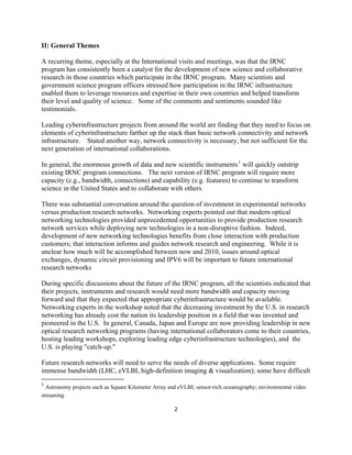 II: General Themes

A recurring theme, especially at the International visits and meetings, was that the IRNC
program has consistently been a catalyst for the development of new science and collaborative
research in those countries which participate in the IRNC program. Many scientists and
government science program officers stressed how participation in the IRNC infrastructure
enabled them to leverage resources and expertise in their own countries and helped transform
their level and quality of science. Some of the comments and sentiments sounded like
testimonials.

Leading cyberinfrastructure projects from around the world are finding that they need to focus on
elements of cyberinfrastructure farther up the stack than basic network connectivity and network
infrastructure. Stated another way, network connectivity is necessary, but not sufficient for the
next generation of international collaborations.

In general, the enormous growth of data and new scientific instruments 1 will quickly outstrip
existing IRNC program connections. The next version of IRNC program will require more
capacity (e.g., bandwidth, connections) and capability (e.g. features) to continue to transform
science in the United States and to collaborate with others.

There was substantial conversation around the question of investment in experimental networks
versus production research networks. Networking experts pointed out that modern optical
networking technologies provided unprecedented opportunities to provide production research
network services while deploying new technologies in a non-disruptive fashion. Indeed,
development of new networking technologies benefits from close interaction with production
customers; that interaction informs and guides network research and engineering. While it is
unclear how much will be accomplished between now and 2010, issues around optical
exchanges, dynamic circuit provisioning and IPV6 will be important to future international
research networks

During specific discussions about the future of the IRNC program, all the scientists indicated that
their projects, instruments and research would need more bandwidth and capacity moving
forward and that they expected that appropriate cyberinfrastructure would be available.
Networking experts in the workshop noted that the decreasing investment by the U.S. in research
networking has already cost the nation its leadership position in a field that was invented and
pioneered in the U.S. In general, Canada, Japan and Europe are now providing leadership in new
optical research networking programs (having international collaborators come to their countries,
hosting leading workshops, exploring leading edge cyberinfrastructure technologies), and the
U.S. is playing "catch-up."

Future research networks will need to serve the needs of diverse applications. Some require
immense bandwidth (LHC, eVLBI, high-definition imaging & visualization); some have difficult
                                                            
1
  Astronomy projects such as Square Kilometer Array and eVLBI; sensor-rich oceanography; environmental video
streaming 

                                                               2 

 
 