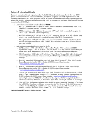 Category 3: International Circuits
Below are international circuits expenditures that TL/SL IRNC funds directly leverage. For the five-year IRNC
period, we have estimated the total costs of the links, the up-front equipment costs, FTE engineer salaries, and
equipment maintenance (10% of the equipment cost/yr). While the internationals do not charge connection fees, we
assume that there is a value associated with connecting, which we estimate to be equivalent to the Internet2 Network
connection fee ($480,000/yr).
    •   International transatlantic circuits relevant to TL/SL:
        1. GÉANT2 maintains 2 OC-192 and 1 10GE links to the US, which we consider leverage to the TL/SL
            MAN LAN circuit and Internet2’s circuit to London.
        2.   SURFnet maintains 1 OC-192 link to SL and one to MAN LAN, which we consider leverage to the
             TL/SL MAN LAN and SL circuits, respectively.
        3.   CESNET maintains an OC-192 link to SL. (CESNET just started this year, so we only calculate costs
             over a 3-year period). This circuit is considered leverage to the TL/SL Chicago circuit.
        4.   UKLight maintains an OC-192 link to SL, which is used to connect to Fermilab and other DOE sites
             for high-energy physics as well as to the TeraGrid. We will count 25% for TL/SL leverage and 75%
             for ESnet leverage.
    •   International transpacific circuits relevant to TL/SL:
        1. JGN2 maintains a 10GE link to SL from Tokyo via Los Angeles. JGN2 has its own L1/L2/L3
            equipment in Tokyo, LA and SL. JGN2 is a four-year project, so we only calculate costs over a 4-year
            period. Since JGN2 does not peer with Pacific Wave in Los Angeles, we claim 100% leverage.
        2.   SINET maintains a 10GE link to MAN LAN from Tokyo. Most of the use of this link is for Internet2
             connectivity and connection to European circuits, the IRNC being one. Therefore, we claim 100%
             leverage.
        3.   HARNET maintains a 1Gb connection from Hong Kong to SL (Chicago). We claim 100% leverage.
             Internet2 connection fees for 1Gb is valued at $250,000, so we will use this value
             <www.internet2.edu/network/fees.html>.
        4.   CERNET maintains a 155Mb connection from China to SL (Chicago). We claim 100% leverage.
             Internet2 connection fees for 1Gb is valued at $250,000, so we will use this value
             <www.internet2.edu/network/fees.html>.
        5.   TaiwanLight maintains a 2.5Gb link from Taipei to SL, and then has a 1Gb connection via CANARIE
             to MAN LAN. TaiwanLight has its own L1/L2/L3 equipment in Taipei. Internet2 connection fees for
             2.5Gb is valued at $340,000, so we will use this value <www.internet2.edu/network/fees.html>.
             TaiwanLight has a second 2.5Gb link from Taipei to Los Angeles, which TransLight/Pacific Wave
             should use as leverage. Therefore, TL/SL will use 100% of the TaiwanLight circuit to SL as leverage.
        6.   Note: ASGCNet, the Taiwan Academica Sinica network in support of the LHC (Taiwan is a Tier-1 site)
             has a 2.5Gb link from Taipei to Chicago to Amsterdam (and then Geneva). At SL, ASGCNet connects
             with the FermiLab Lightpath and DOE metro ring, which is operated by ANL, FermiLab, ESnet and
             LHCnet. Given that this link is devoted to DOE/LHC, TL/SL claims 0% leverage.
Category 3 total (TL/SL part): $99,069,000 over 5 years.




Appendix Five: Translight/Starlight
 