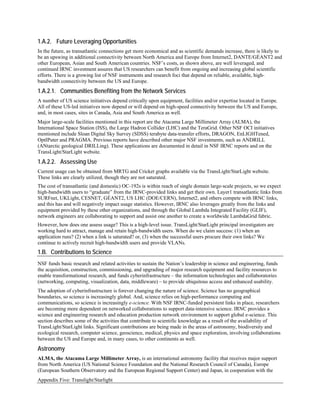 1.A.2. Future Leveraging Opportunities
In the future, as transatlantic connections get more economical and as scientific demands increase, there is likely to
be an upswing in additional connectivity between North America and Europe from Internet2, DANTE/GÉANT2 and
other European, Asian and South American countries. NSF’s costs, as shown above, are well leveraged, and
continued IRNC investment assures that US researchers can benefit from ongoing and increasing global scientific
efforts. There is a growing list of NSF instruments and research foci that depend on reliable, available, high-
bandwidth connectivity between the US and Europe.
1.A.2.1. Communities Benefiting from the Network Services
A number of US science initiatives depend critically upon equipment, facilities and/or expertise located in Europe.
All of these US-led initiatives now depend or will depend on high-speed connectivity between the US and Europe,
and, in most cases, sites in Canada, Asia and South America as well.
Major large-scale facilities mentioned in this report are the Atacama Large Millimeter Array (ALMA), the
International Space Station (ISS), the Large Hadron Collider (LHC) and the TeraGrid. Other NSF OCI initiatives
mentioned include Sloan Digital Sky Survey (SDSS) terabyte data-transfer efforts, DRAGON, EnLIGHTened,
OptIPuter and PRAGMA. Previous reports have described other major NSF investments, such as ANDRILL
(ANtarctic geological DRILLing). These applications are documented in detail in NSF IRNC reports and on the
TransLight/StarLight website.
1.A.2.2. Assessing Use
Current usage can be obtained from MRTG and Cricket graphs available via the TransLight/StarLight website.
These links are clearly utilized, though they are not saturated.
The cost of transatlantic (and domestic) OC-192s is within reach of single domain large-scale projects, so we expect
high-bandwidth users to “graduate” from the IRNC-provided links and get their own. Layer1 transatlantic links from
SURFnet, UKLight, CESNET, GÉANT2, US LHC (DOE/CERN), Internet2, and others compete with IRNC links,
and this has and will negatively impact usage statistics. However, IRNC also leverages greatly from the links and
equipment provided by these other organizations, and through the Global Lambda Integrated Facility (GLIF),
network engineers are collaborating to support and assist one another to create a worldwide LambdaGrid fabric.
However, how does one assess usage? This is a high-level issue. TransLight/StarLight principal investigators are
working hard to attract, manage and retain high-bandwidth users. When do we claim success: (1) when an
application runs? (2) when a link is saturated? or, (3) when the successful users procure their own links? We
continue to actively recruit high-bandwidth users and provide VLANs.
1.B. Contributions to Science
NSF funds basic research and related activities to sustain the Nation’s leadership in science and engineering, funds
the acquisition, construction, commissioning, and upgrading of major research equipment and facility resources to
enable transformational research, and funds cyberinfrastructure – the information technologies and collaboratories
(networking, computing, visualization, data, middleware) – to provide ubiquitous access and enhanced usability.
The adoption of cyberinfrastructure is forever changing the nature of science. Science has no geographical
boundaries, so science is increasingly global. And, science relies on high-performance computing and
communications, so science is increasingly e-science. With NSF IRNC-funded persistent links in place, researchers
are becoming more dependent on networked collaborations to support data-intensive science. IRNC provides a
science and engineering research and education production network environment to support global e-science. This
section describes some of the activities that contribute to scientific knowledge as a result of the availability of
TransLight/StarLight links. Significant contributions are being made in the areas of astronomy, biodiversity and
ecological research, computer science, geoscience, medical, physics and space exploration, involving collaborations
between the US and Europe and, in many cases, to other continents as well.
Astronomy
ALMA, the Atacama Large Millimeter Array, is an international astronomy facility that receives major support
from North America (US National Science Foundation and the National Research Council of Canada), Europe
(European Southern Observatory and the European Regional Support Center) and Japan, in cooperation with the
Appendix Five: Translight/Starlight
 