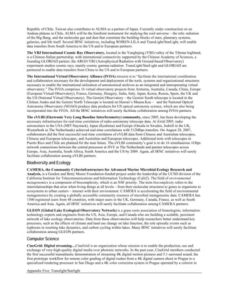 Republic of Chile. Taiwan also contributes to ALMA as a partner of Japan. Currently under construction on an
Andean plateau in Chile, ALMA will be the forefront instrument for studying the cool universe – the relic radiation
of the Big Bang, and the molecular gas and dust that constitute the building blocks of stars, planetary systems,
galaxies, and life itself. Several IRNC initiatives, including WHREN-LILA and TransLight/StarLight, will enable
data transfers from South America to the US and to European partners.
The YBJ International Cosmic Ray Observatory, located in the Yangbajing (YBJ) valley of the Tibetan highland,
is a Chinese-Italian partnership, with international connectivity supported by the Chinese Academy of Sciences, a
founding GLORIAD partner; the ARGO-YBJ (Astrophysical Radiation with Ground-based Observatory)
experiment studies cosmic rays, mainly cosmic gamma-radiation. TransLight/StarLight and GLORIAD are
partnered to enable data transfers from China to the US and to European partners.
The International Virtual Observatory Alliance (IVOA) mission is to “facilitate the international coordination
and collaboration necessary for the development and deployment of the tools, systems and organizational structures
necessary to enable the international utilization of astronomical archives as an integrated and interoperating virtual
observatory.” The IVOA comprises 16 virtual observatory projects from Armenia, Australia, Canada, China, Europe
(European Virtual Observatory), France, Germany, Hungary, India, Italy, Japan, Korea, Russia, Spain, the UK and
the US (National Virtual Observatory). The Gemini Observatory – the Gemini South telescope is located in the
Chilean Andes and the Gemini North Telescope is located on Hawaii’s Mauna Kea – and the National Optical
Astronomy Observatory (NOAO) produce data products for US optical astronomy science, which are also being
incorporated into the IVOA. All the IRNC initiatives will surely facilitate collaboration among IVOA partners.
The eVLBI (Electronic Very Long Baseline Interferometry) community, since 2005, has been developing the
necessary infrastructure for real-time correlation of radio-astronomy telescope data. At iGrid 2005, radio
astronomers in the USA (MIT Haystack), Japan (Kashima) and Europe (Onsala in Sweden, Jodrell in the UK,
Westerbork in The Netherlands) achieved real-time correlations with 512Mbps transfers. On August 28, 2007,
collaborators did the first successful real-time correlation of eVLBI data from Chinese and Australian telescopes,
Chinese and European telescopes, and Australian and European telescopes. Additional tests with telescopes in
Puerto Rico and Chile are planned for the near future. The eVLBI community’s goal is to do 16 simultaneous 1Gbps
network connections between the central processor at JIVE in The Netherlands and partner telescopes across
Europe, Asia, Australia, South Africa, South America and the US by 2009. Again, all IRNC initiatives will surely
facilitate collaboration among eVLBI partners.
Biodiversity and Ecology
CAMERA, the Community Cyberinfrastructure for Advanced Marine Microbial Ecology Research and
Analysis, is a Gordon and Betty Moore Foundation-funded project under the leadership of the UCSD division of the
California Institute for Telecommunications and Information Technology (Calit2). The field of environmental
metagenomics is a component of biocomplexity, which is an NSF priority. The term biocomplexity refers to the
interrelationships that arise when living things at all levels – from their molecular structures to genes to organisms to
ecosystems to urban centers – interact with their environment. CAMERA is accelerating the field of environmental
metagenomics by creating a globally accessible community resource of microbial metagenomic data. CAMERA has
1300 registered users from 48 countries, with major users in the UK, Germany, Canada, France, as well as South
America and Asia. Again, all IRNC initiatives will surely facilitate collaboration among CAMERA partners.
GLEON (Global Lake Ecological Observatory Network) is a grass roots association of limnologists, information
technology experts and engineers from the US, Asia, Europe, and Canada who are building a scalable, persistent
network of lake ecology observatories. Data from these observatories will help researchers better understand key
processes, such as the effects of climate and land use change on lake function, the role episodic events such as
typhoons in resetting lake dynamics, and carbon cycling within lakes. Many IRNC initiatives will surely facilitate
collaboration among GLEON partners.
Computer Science
CineGrid: Digital streaming…CineGrid is an organization whose mission is to enable the production, use and
exchange of very-high-quality digital media over photonic networks. In the past year, CineGrid members conducted
the first successful transatlantic demonstration of streaming 4K digital motion pictures and 5.1 surround sound; the
first prototype workflow for remote color grading of digital rushes from a 4K digital camera shoot in Prague to a
specialized rendering processor in San Diego and a 4K color correction system in Prague operated by a colorist in

Appendix Five: Translight/Starlight
 