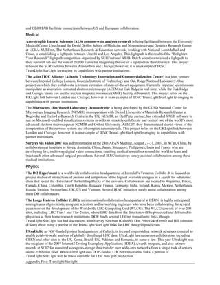 and GLORIAD facilitate connections between US and European collaborators.
Medical
Amyotrophic Lateral Sclerosis (ALS) genome-wide analysis research is being facilitated between the University
Medical Center Utrecht and the David Geffen School of Medicine and Neuroscience and Genetics Research Center
at UCLA. SURFnet, The Netherlands Research & Education network, working with National LambdaRail and
Cisco, is establishing a lightpath between Utrecht and Los Angeles. This lightpath is the result of the “Enlighten
Your Research” lightpath competition organized by SURFnet and NWO. Dutch scientists received a lightpath to
their research lab and the sum of 20,000 Euros for integrating the use of a lightpath in their research. This project
relies on the SURFnet link between Amsterdam and Chicago; however, it is an example of IRNC
TransLight/StarLight leveraging its capabilities with partner institutions.
The AtlanTICC Alliance (Atlantic Technology Innovation and Commercialization Center) is a joint venture
between Imperial College London, Georgia Institute of Technology and Oak Ridge National Laboratory. One
project on which they collaborate is remote operation of state-of-the-art equipment. Currently Imperial scientists can
manipulate an aberration corrected electron microscope (ACEM) at Oak Ridge in real time, while the Oak Ridge
and Georgia teams can use the nuclear magnetic resonance (NMR) facility at Imperial. This project relies on the
UKLight link between London and Chicago; however, it is an example of IRNC TransLight/StarLight leveraging its
capabilities with partner institutions.
The Microscopy Distributed Laboratory Demonstrator is being developed by the UCSD National Center for
Microscopy Imaging Research (NCMIR) in cooperation with Oxford University’s Materials Research Center at
Begbroke and Oxford e-Research Centre in the UK. NCMIR, an OptIPuter partner, has extended SAGE software to
run on Microsoft-enabled visualization systems in order to remotely collaborate and control two of the world’s most
advanced electron microscopes at NCMIR and Oxford University. At SC07, they demonstrated shared views of the
complexities of the nervous system and of complex nanomaterials. This project relies on the UKLight link between
London and Chicago; however, it is an example of IRNC TransLight/StarLight leveraging its capabilities with
partner institutions.
Surgery via Video 2007 was a demonstration at the 24th APAN Meeting, August 27-31, 2007, in Xi’an, China, by
collaborators at hospitals in Korea, Australia, China, Japan, Singapore, Philippines, India and France who are
developing live, multi-way digital video connections, enabling medical specialists around the world to learn and
teach each other advanced surgical procedures. Several IRNC initiatives surely assisted collaboration among these
medical institutions.
Physics
The DØ Experiment is a worldwide collaboration headquartered at Fermilab's Tevatron Collider. It is focused on
precise studies of interactions of protons and antiprotons at the highest available energies in a search for subatomic
clues that reveal the character of the building blocks of the universe. Collaborators are located in Argentina, Brazil,
Canada, China, Colombia, Czech Republic, Ecuador, France, Germany, India, Ireland, Korea, Mexico, Netherlands,
Russia, Sweden, Switzerland, UK, US and Vietnam. Several IRNC initiatives surely assist collaboration among
these DØ collaborators.
The Large Hadron Collider (LHC), an international collaboration headquartered at CERN, is highly anticipated
among teams of physicists, computer scientists and networking engineers who have been collaborating for several
years now on the development of the Worldwide LHC Computing Grid (WLCG). The WLCG consists of over 200
sites, including LHC Tier-1 and Tier-2 sites, where LHC data from the detectors will be processed and delivered to
physicists at their home research institutions. DOE funds several LHCnet transatlantic links, though
TransLight/StarLight has had discussions with Harvey Newman (Caltech), Don Petravick (Fermi) and Bill Johnston
(ESnet) about using a portion of the TransLight/StarLight links for LHC data grid production.
UltraLight, an NSF-funded project headquartered at Caltech, is focused on providing network advances required to
enable petabyte-scale analysis of globally distributed LHC data. UltraLight has numerous collaborators, including
CERN and other sites in the US, Korea, Brazil, UK, Pakistan and Romania, to name a few. This year UltraLight was
the recipient of the 2007 Internet2 Driving Exemplary Applications (IDEA) Awards program, and also set new
records at SC07 for sustained storage-to-storage data transfer over wide-area networks from a single rack of servers
on the exhibition floor. While UltraLight uses DOE-funded LHCnet transatlantic links, a portion of
TransLight/StarLight will be made available for LHC data grid production.
Appendix Five: Translight/Starlight
 