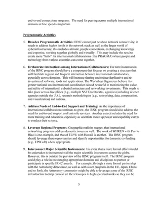 end-to-end connections programs. The need for peering across multiple international
       domains at line speed is important.


    Programmatic Activities

    5. Broaden Programmatic Activities: IRNC cannot just be about network connectivity; it
       needs to address higher levels in the network stack as well as the larger world of
       cyberinfrastructure; this includes attitude, people connections, exchanging knowledge
       and expertise, working together globally and virtually. This may include the need to
       create more “hubs” for international collaborations (like PRAGMA) where people and
       technology from various countries can come together.

    6. Orchestrate Interactions among International Collaborators: The next instantiation
       of the IRNC program should have a component that focuses on creating a structure that
       will facilitate regular and frequent interaction between international collaborators,
       especially across domains. This will increase sharing and reduce duplicative and re-
       invention of software, tools and applications. The Workshop Organizers believe that
       greater national and international coordination would be useful in maximizing the value
       and utility of international cyberinfrastructure and networking investments. This needs to
       take place across disciplines (e.g., multiple NSF Directorates, agencies (including science
       agencies outside the U.S.), research methodologies (e.g., networking, data, computation,
       and visualization) and nations.

    7. Address Needs of End-to-End Support and Training: As the importance of
       international collaboration continues to grow, the IRNC program should also address the
       need for end-to-end support and last mile services. Another aspect includes the need for
       more training and education, especially as scientists move up power and capability curves
       to conduct their science.

    8. Leverage Regional Programs: Geographic realities suggest that international
       networking programs address domestic issues as well. The work of WHREN with Puerto
       Rico is one example, and that of TLPW with Hawaii is another. The IRNC program
       should leverage these opportunities and identify opportunities for domestic co-funding
       (e.g., EPSCoR) where appropriate.

    9. Interconnect Major Scientific Instruments: It is clear that a more formal effort should
       be undertaken to interconnect all the major scientific instruments across the globe.
       However, this is outside the purview of the IRNC program itself. The IRNC program
       could play a role in encouraging appropriate domains and disciplines to partner or
       participate in specific IRNC awards. For example, through a more formal partnership
       with the Astronomy directorate, as well as with sister programs in the EU, Japan, China
       and so forth, the Astronomy community might be able to leverage some of the IRNC
       infrastructure to help connect all the telescopes to high speed networks so they can be


                                                5 

 
 