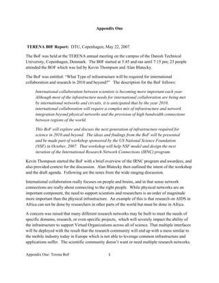 Appendix One



    TERENA B0F Report: DTU, Copenhagen, May 22, 2007

The BoF was held at the TERENA annual meeting on the campus of the Danish Technical
University, Copenhagen, Denmark. The B0F started at 5:45 and ran until 7:15 pm; 23 people
attended the BOF which was led by Kevin Thompson and Alan Blatecky.

The BoF was entitled: “What Type of infrastructure will be required for international
collaboration and research in 2010 and beyond?” The description for the BoF follows:

        International collaboration between scientists is becoming more important each year.
        Although most of the infrastructure needs for international collaboration are being met
        by international networks and circuits, it is anticipated that by the year 2010,
        international collaboration will require a complex mix of infrastructure and network
        integration beyond physical networks and the provision of high bandwidth connections
        between regions of the world.

        This BoF will explore and discuss the next generation of infrastructure required for
        science in 2010 and beyond. The ideas and findings from the BoF will be presented
        and be made part of workshop sponsored by the US National Science Foundation
        (NSF) in October, 2007. That workshop will help NSF model and design the next
        iteration of the International Research Network Connections (IRNC) program.

Kevin Thompson started the BoF with a brief overview of the IRNC program and awardees, and
also provided context for the discussion. Alan Blatecky then outlined the intent of the workshop
and the draft agenda. Following are the notes from the wide ranging discussion.

International collaboration really focuses on people and brains, and in that sense network
connections are really about connecting to the right people. While physical networks are an
important component, the need to support scientists and researchers is an order of magnitude
more important than the physical infrastructure. An example of this is that research on AIDS in
Africa can not be done by researchers in other parts of the world but must be done in Africa.

A concern was raised that many different research networks may be built to meet the needs of
specific domains, research, or even specific projects, which will severely impact the ability of
the infrastructure to support Virtual Organizations across all of science. That multiple interfaces
will be deployed with the result that the research community will end up with a mess similar to
the mobile industry today in Europe which is not able to leverage common infrastructure and
applications suffer. The scientific community doesn’t want or need multiple research networks.

Appendix One: Terena BoF                          1 

 
 