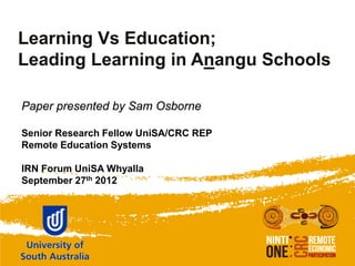 Learning Vs Education;
Leading Learning in Anangu Schools

Paper presented by Sam Osborne

Senior Research Fellow UniSA/CRC REP
Remote Education Systems

IRN Forum UniSA Whyalla
September 27th 2012
 