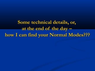 Some technical details, or,Some technical details, or,
at the end of the day –at the end of the day –
how I can find your Normal Modes???how I can find your Normal Modes???
 