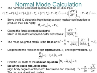 • The harmonic vibrational spectrum of the 3N-dim. PES:
• Solve the B-O electronic Hamiltonian at each nuclear configuration to
produce the PES, V(R):
• Create the force constant (k) matrix,
which is the matrix of second-order derivatives:
• The mass-weighted matrix is the Hessian:
• Diagonalize the Hessian to get eigenvalues, λk, and eigenvectors, ljk:
• Find the 3N roots of the secular equation
• Six of the roots should be zero
(rigid body degrees of freedom: Translation and rotation)
( ) ( ) ( ) ( ) ( ) ( ) ( )
21 1
2
e
n
n
e e e e e en n
R R
d V
V R V R V R R R V R R R R R
dR =
 
′ ′′= + − + − + + − + ÷
 
L L
( )ˆ
e NN e eH V Vψ ψ+ =
Normal Mode Calculation
2
2
.
1
ij
i ji j eq
k V
H
m R Rm m
ω
 ∂
= ⇒ = ÷ ÷∂ ∂ 
( )
3
, 1
0
N
ij ij k jk
i j
H lδ λ
=
− =∑
0ij ij kH δ λ− =
2
.i j eq
V
R R
 ∂
 ÷ ÷∂ ∂ 
2 2
kk
k
λω
ν
π π
= =
!
 