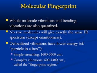 Molecular FingerprintMolecular Fingerprint
 Whole-molecule vibrations and bendingWhole-molecule vibrations and bending
vibrations are also quantized.vibrations are also quantized.
 No two molecules will give exactly the same IRNo two molecules will give exactly the same IR
spectrum (except enantiomers).spectrum (except enantiomers).
 Delocalized vibrations have lower energy (cf.Delocalized vibrations have lower energy (cf.
“particle in a box”):“particle in a box”):
 Simple stretching: 1600-3500 cmSimple stretching: 1600-3500 cm-1-1
..
 Complex vibrations: 600-1400 cmComplex vibrations: 600-1400 cm-1-1
,,
called the “fingerprint region.”called the “fingerprint region.”
 