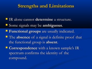 Strengths and LimitationsStrengths and Limitations
 IR alone cannotIR alone cannot determinedetermine a structure.a structure.
 Some signals may beSome signals may be ambiguousambiguous..
 Functional groupsFunctional groups are usually indicated.are usually indicated.
 TheThe absenceabsence of a signal is definite proof thatof a signal is definite proof that
the functional group isthe functional group is absentabsent..
 CorrespondenceCorrespondence with a known sample’s IRwith a known sample’s IR
spectrum confirms the identity of thespectrum confirms the identity of the
compound.compound.
 