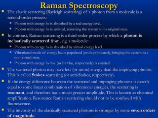 Raman SpectroscopyRaman Spectroscopy The elastic scattering (Rayleigh scattering) of a photon from a molecule is aThe elastic scattering (Rayleigh scattering) of a photon from a molecule is a
second-order process:second-order process:
 Photon with energy hPhoton with energy hνν is absorbed by a real energy level.is absorbed by a real energy level.
 Photon with energy hPhoton with energy hνν is emitted, returning the system to its original state.is emitted, returning the system to its original state.
 In contrast, Raman scattering is a third-order process by which aIn contrast, Raman scattering is a third-order process by which a photon isphoton is
inelastically scatteredinelastically scattered from, e.g. a molecule:from, e.g. a molecule:
 Photon with energy hPhoton with energy hνν is absorbed by virtual energy level.is absorbed by virtual energy level.
 Vibrational mode of energy ħVibrational mode of energy ħωω is populated (or de-populated), bringing the system to ais populated (or de-populated), bringing the system to a
non-virtual state.non-virtual state.
 Photon with energy hPhoton with energy hνν-ħ-ħωω (or hv+ħ(or hv+ħωω, respectively) is emitted., respectively) is emitted.
 The scattered photon may have less (or more) energy than the impinging photon.The scattered photon may have less (or more) energy than the impinging photon.
This is calledThis is called StokesStokes scattering (or anti-Stokes, respectively).scattering (or anti-Stokes, respectively).
 If the energy difference between the scattered and impinging photons is exactlyIf the energy difference between the scattered and impinging photons is exactly
equal to some linear combination of vibrational energies, the scattering isequal to some linear combination of vibrational energies, the scattering is
resonantresonant, and therefore has a much greater amplitude. This is known as chemical, and therefore has a much greater amplitude. This is known as chemical
amplification. Resonance Raman scattering should not to be confused withamplification. Resonance Raman scattering should not to be confused with
fluorescence.fluorescence.
 The intensity of the elastically scattered photons is stronger by someThe intensity of the elastically scattered photons is stronger by some seven ordersseven orders
of magnitudeof magnitude..
 