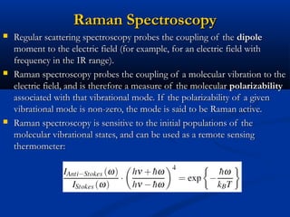 Raman SpectroscopyRaman Spectroscopy
 Regular scattering spectroscopy probes the coupling of theRegular scattering spectroscopy probes the coupling of the dipoledipole
moment to the electric field (for example, for an electric field withmoment to the electric field (for example, for an electric field with
frequency in the IR range).frequency in the IR range).
 Raman spectroscopy probes the coupling of a molecular vibration to theRaman spectroscopy probes the coupling of a molecular vibration to the
electric field, and is therefore a measure of the molecularelectric field, and is therefore a measure of the molecular polarizabilitypolarizability
associated with that vibrational mode. If the polarizability of a givenassociated with that vibrational mode. If the polarizability of a given
vibrational mode is non-zero, the mode is said to be Raman active.vibrational mode is non-zero, the mode is said to be Raman active.
 Raman spectroscopy is sensitive to the initial populations of theRaman spectroscopy is sensitive to the initial populations of the
molecular vibrational states, and can be used as a remote sensingmolecular vibrational states, and can be used as a remote sensing
thermometer:thermometer:
 