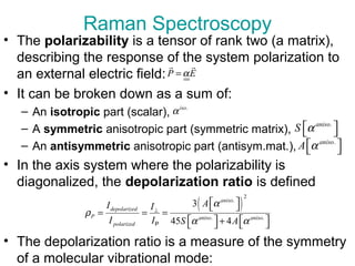 • The polarizability is a tensor of rank two (a matrix),
describing the response of the system polarization to
an external electric field:
• It can be broken down as a sum of:
– An isotropic part (scalar),
– A symmetric anisotropic part (symmetric matrix),
– An antisymmetric anisotropic part (antisym.mat.),
• In the axis system where the polarizability is
diagonalized, the depolarization ratio is defined
• The depolarization ratio is a measure of the symmetry
of a molecular vibrational mode:
Raman Spectroscopy
P Eα=
r r
.iso
α
.aniso
S α  
.aniso
A α  
( )
2
.
. .
3
45 4
aniso
depolarized
P aniso aniso
polarized
AI I
I I S A
α
ρ
α α
⊥
  
= = =
   +   P
 