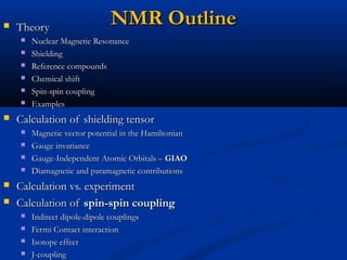 NMR OutlineNMR Outline TheoryTheory
 Nuclear Magnetic ResonanceNuclear Magnetic Resonance
 ShieldingShielding
 Reference compoundsReference compounds
 Chemical shiftChemical shift
 Spin-spin couplingSpin-spin coupling
 ExamplesExamples
 Calculation of shielding tensorCalculation of shielding tensor
 Magnetic vector potential in the HamiltonianMagnetic vector potential in the Hamiltonian
 Gauge invarianceGauge invariance
 Gauge-Independent Atomic Orbitals –Gauge-Independent Atomic Orbitals – GIAOGIAO
 Diamagnetic and paramagnetic contributionsDiamagnetic and paramagnetic contributions
 Calculation vs. experimentCalculation vs. experiment
 Calculation ofCalculation of spin-spin couplingspin-spin coupling
 Indirect dipole-dipole couplingsIndirect dipole-dipole couplings
 Fermi Contact interactionFermi Contact interaction
 Isotope effectIsotope effect
 J-couplingJ-coupling
 