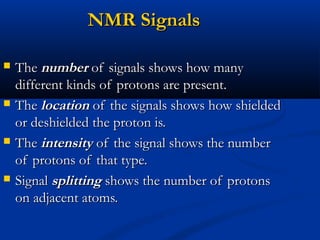 NMR SignalsNMR Signals
 TheThe numbernumber of signals shows how manyof signals shows how many
different kinds of protons are present.different kinds of protons are present.
 TheThe locationlocation of the signals shows how shieldedof the signals shows how shielded
or deshielded the proton is.or deshielded the proton is.
 TheThe intensityintensity of the signal shows the numberof the signal shows the number
of protons of that type.of protons of that type.
 SignalSignal splittingsplitting shows the number of protonsshows the number of protons
on adjacent atoms.on adjacent atoms.
 