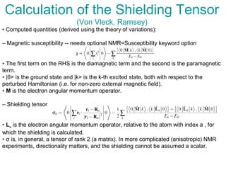 Calculation of the Shielding Tensor
(Von Vleck, Ramsey)
• Computed quantities (derived using the theory of variations):
– Magnetic susceptibility -- needs optional NMR=Susceptibility keyword option
∗ The first term on the RHS is the diamagnetic term and the second is the paramagnetic
term.
∗ |0> is the ground state and |k> is the k-th excited state, both with respect to the
perturbed Hamiltonian (i.e. for non-zero external magnetic field).
∗ M is the electron angular momentum operator.
– Shielding tensor
∗ La is the electron angular momentum operator, relative to the atom with index a , for
which the shielding is calculated.
∗ σ is, in general, a tensor of rank 2 (a matrix). In more complicated (anisotropic) NMR
experiments, directionality matters, and the shielding cannot be assumed a scalar.
 
