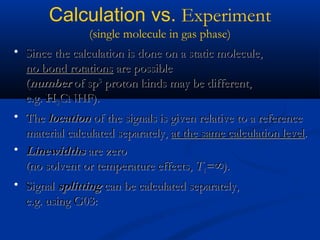 Calculation vs. Experiment
(single molecule in gas phase)
• Since the calculation is done on a static molecule,Since the calculation is done on a static molecule,
no bond rotationsno bond rotations are possibleare possible
((numbernumber of spof sp33
proton kinds may be different,proton kinds may be different,
e.g.e.g. HH33CNHF).CNHF).
• TheThe locationlocation of the signals is given relative to a referenceof the signals is given relative to a reference
material calculated separately,material calculated separately, at the same calculation levelat the same calculation level..
• LinewidthsLinewidths are zeroare zero
(no solvent or temperature effects,(no solvent or temperature effects, TT11=∞).=∞).
• SignalSignal splittingsplitting can be calculated separately,can be calculated separately,
e.g. using G03:e.g. using G03:
 