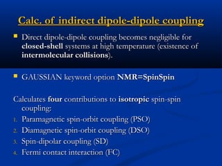 Calc. of indirect dipole-dipole couplingCalc. of indirect dipole-dipole coupling
 Direct dipole-dipole coupling becomes negligible forDirect dipole-dipole coupling becomes negligible for
closed-shellclosed-shell systems at high temperature (existence ofsystems at high temperature (existence of
intermolecular collisionsintermolecular collisions).).
 GAUSSIAN keyword optionGAUSSIAN keyword option NMR=SpinSpinNMR=SpinSpin
CalculatesCalculates fourfour contributions tocontributions to isotropicisotropic spin-spinspin-spin
coupling:coupling:
1.1. Paramagnetic spin-orbit coupling (PSO)Paramagnetic spin-orbit coupling (PSO)
2.2. Diamagnetic spin-orbit coupling (DSO)Diamagnetic spin-orbit coupling (DSO)
3.3. Spin-dipolar coupling (SD)Spin-dipolar coupling (SD)
4.4. Fermi contact interaction (FC)Fermi contact interaction (FC)
 
