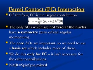 Fermi Contact (FC) InteractionFermi Contact (FC) Interaction
 Of the four, FC is the largest contributionOf the four, FC is the largest contribution
 The only AOs which areThe only AOs which are not zero at the nucleinot zero at the nuclei
havehave s-symmetrys-symmetry (zero orbital angular(zero orbital angular
momentum).momentum).
 TheThe corecore AOs are important, so we need to useAOs are important, so we need to use
aa basis setbasis set which includes more of these.which includes more of these.
 We do thisWe do this only for FConly for FC – it isn’t necessary for– it isn’t necessary for
the other contributions.the other contributions.
 NMR=SpinSpin,NMR=SpinSpin,mixedmixed
 