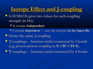 Isotope Effect and J-couplingIsotope Effect and J-coupling
 GAUSSIAN gives two values for each couplingGAUSSIAN gives two values for each coupling
strength (in Hz):strength (in Hz):
 K isotopeK isotope independentindependent
 J isotopeJ isotope dependentdependent -- uses the isotopes-- uses the isotopes in the input filein the input file
 Hence the name, J-couplingHence the name, J-coupling
 ³J couplings -- between nuclei connected by 3 bonds³J couplings -- between nuclei connected by 3 bonds
(e.g. proton-proton coupling in R-C(e.g. proton-proton coupling in R-CHH=C=CHH-R).-R).
 ⁴⁴J couplings -- between nuclei connected by 4 bonds.J couplings -- between nuclei connected by 4 bonds.
 
