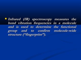  Infrared (IR) spectroscopy measures theInfrared (IR) spectroscopy measures the
bond vibration frequencies in a moleculebond vibration frequencies in a molecule
and is used to determine the functionaland is used to determine the functional
group and to confirm molecule-widegroup and to confirm molecule-wide
structure (“fingerprint”).structure (“fingerprint”).
 