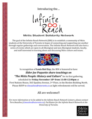  
	
                                                                    	
  
                                                     Introducing	
  the…	
  
	
  




                                                                                                                     	
  
                                                                             	
  
    The	
  goal	
  of	
  the	
  Infinite	
  Reach	
  Network	
  (IRN)	
  is	
  to	
  establish	
  a	
  community	
  of	
  Métis
students	
  at	
  the	
  University	
  of	
  Toronto	
  in	
  hopes	
  of	
  connecting	
  and	
  supporting	
  one	
  another	
  
through	
  regular	
  gatherings	
  and	
  conversation.	
  The	
  Infinite	
  Reach	
  Network	
  will	
  also	
  host	
  a	
  
  series	
  of	
  events	
  which	
  are	
  open	
  to	
  all	
  Aboriginal	
  and	
  non-­‐Aboriginal	
  students,	
  faculty,	
  
      and	
  staff	
  interested	
  in	
  learning	
  about	
  and	
  discussing	
  Métis	
  culture	
  and	
  issues.	
  
	
  




                                                                                           	
  
                                                                             	
  
                       In	
  recognition	
  of	
  Louis	
  Riel	
  Day,	
  the	
  IRN	
  is	
  honored	
  to	
  have	
  	
  
                          Elder	
  Joe	
  Paquette	
  share	
  teachings	
  on	
  	
  
              “The	
  Métis	
  People:	
  History	
  and	
  Culture”	
  for	
  its	
  first	
  gathering,	
  	
  
                    scheduled	
  for	
  Friday	
  November	
  18th	
  from	
  11:00-­‐12:00pm	
  at	
  
       First	
  Nations	
  House,	
  563	
  Spadina	
  Avenue,	
  3rd	
  Floor,	
  in	
  the	
  Borden	
  Building	
  North.	
  	
  
          Please	
  RSVP	
  to	
  t.beaulieu@utoronto.ca	
  as	
  light	
  refreshments	
  will	
  be	
  served.	
  	
  
                                                                    	
  
                                                     All	
  are	
  welcome!!	
  
	
  
	
  
   For	
  more	
  information	
  or	
  to	
  be	
  added	
  to	
  the	
  Infinite	
  Reach	
  Network	
  Listserv,	
  please	
  contact	
  	
  
    Tera	
  Beaulieu	
  (t.beaulieu@utoronto.ca),	
  Facilitator	
  for	
  the	
  Infinite	
  Reach	
  Network	
  at	
  the	
  
                                                      University	
  of	
  Toronto.	
  
 