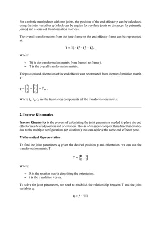 For a robotic manipulator with nnn joints, the position of the end effector p can be calculated
using the joint variables q (which can be angles for revolute joints or distances for prismatic
joints) and a series of transformation matrices.
The overall transformation from the base frame to the end effector frame can be represented
as:
𝐓 = 𝐓0
1
· 𝐓1
2
· 𝐓2
3
⋯ 𝐓𝑛−1
𝑛
Where:
• Tij is the transformation matrix from frame i to frame j.
• T is the overall transformation matrix.
The position and orientation of the end effector can be extracted from the transformation matrix
T:
𝐩 = [
𝑥
𝑦
𝑧
] = [
𝑡𝑥
𝑡𝑦
𝑡𝑧
] = 𝐓3×1
Where 𝑡𝑥, 𝑡𝑦, 𝑡𝑧 are the translation components of the transformation matrix.
2. Inverse Kinematics
Inverse Kinematics is the process of calculating the joint parameters needed to place the end
effector in a desired position and orientation. This is often more complex than direct kinematics
due to the multiple configurations (or solutions) that can achieve the same end effector pose.
Mathematical Representation:
To find the joint parameters q given the desired position p and orientation, we can use the
transformation matrix T:
𝐓 = [
𝐑 𝐭
0 1
]
Where:
• R is the rotation matrix describing the orientation.
• t is the translation vector.
To solve for joint parameters, we need to establish the relationship between T and the joint
variables q:
𝐪 = 𝑓−1(𝐓)
 