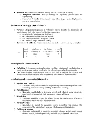 • Methods: Various methods exist for solving inverse kinematics, including:
o Analytical Solutions: Directly solving the equations geometrically or
algebraically.
o Numerical Methods: Using iterative algorithms (e.g., Newton-Raphson) to
converge on a solution.
Denavit-Hartenberg (DH) Parameters
• Purpose: DH parameters provide a systematic way to describe the kinematics of
manipulators. Each joint is described by four parameters:
o θ: Joint angle (rotation about the Z-axis).
o d: Link offset (distance along the Z-axis).
o a: Link length (distance along the X-axis).
o α: Link twist (angle about the X-axis).
• Transformation Matrix: The transformation matrix for a joint can be represented as:
Homogeneous Transformation
• Definition: A homogeneous transformation combines rotation and translation into a
single matrix representation, simplifying the calculations involved in kinematics.
• Use: Homogeneous transformation matrices are used to express the position and
orientation of the end effector with respect to the base frame of the manipulator.
Applications of Manipulator Kinematics
1. Robotic Arm Control:
o Kinematic analysis is essential for programming robotic arms to perform tasks
accurately, such as assembly, welding, and material handling.
2. Path Planning:
o Kinematic models help in designing smooth and efficient paths for robots,
ensuring they can navigate their workspace without collisions.
3. Simulation:
o Kinematic modeling allows for virtual testing and optimization of robotic
movements before physical implementation.
4. Motion Control:
o Kinematics is crucial for designing control algorithms that manage the
movement of the manipulator, ensuring it follows desired trajectories.
5. Collision Avoidance:
o Kinematic analysis aids in predicting potential collisions with the environment
or other objects, enhancing the safety and efficiency of robotic operations.
 