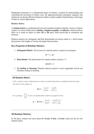 Manipulator kinematics is a fundamental aspect of robotics, essential for understanding and
controlling the movement of robotic arms. By applying kinematic principles, engineers and
roboticists can design efficient and precise robotic systems capable of performing a wide range
of tasks in various applications.
Rotation Matrix:
A rotation matrix is a mathematical tool used to perform rotations of points, vectors, or objects
in space. In various fields such as robotics, computer graphics, and physics, rotation matrices
allow us to rotate an object in either 2D or 3D space while preserving its orientation and
structure.
Rotation matrices are orthogonal, and their determinants are always equal to 1, which means
they preserve the lengths of vectors and angles between them.
Key Properties of Rotation Matrices
1. Orthogonal Matrix: The inverse of a rotation matrix is equal to its transpose:
𝑅(−1)
= 𝑅𝑇
2. Determinant: The determinant of a rotation matrix is always +1:
det(𝑅) = 1
3. No Scaling or Shearing: Rotation matrices preserve vector magnitudes and do not
introduce scaling or shearing.
3D Rotation Matrices
In 3D space, rotation can occur about the X-axis, Y-axis, or Z-axis. Each axis has its own
rotation matrix.
 