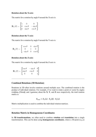Rotation about the X-axis:
The matrix for a rotation by angle θ around the X-axis is:
Rotation about the Y-axis:
The matrix for a rotation by angle θ around the Y-axis is:
Rotation about the Z-axis:
The matrix for a rotation by angle θ around the Z-axis is:
Combined Rotations (3D Rotation)
Rotations in 3D often involve rotations around multiple axes. The combined rotation is the
product of individual rotations. For example, if we want to rotate a point or vector by angles
αalphaα, βbetaβ, and γgammaγ about the X, Y, and Z axes respectively, the total rotation
matrix is:
𝑅total = 𝑅𝑥(α) ⋅ 𝑅𝑦(β) ⋅ 𝑅𝑧(γ)
Matrix multiplication is used to combine the individual rotation matrices.
Rotation Matrix in Homogeneous Coordinates
In 3D transformations, we often need to combine rotation and translation into a single
transformation. This can be done using homogeneous coordinates, where a 3D point (x,y,z)
 