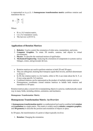is represented as (x,y,z,1). A homogeneous transformation matrix combines rotation and
translation like so:
Where:
• R is a 3x3 rotation matrix,
• t is a 3x1 translation vector,
• The last row is [0 0 0 1].
Applications of Rotation Matrices
1. Robotics: Used to control the orientation of robot arms, manipulators, and joints.
2. Computer Graphics: To rotate 3D models, cameras, and objects in virtual
environments.
3. Physics: To describe the rotational motion of rigid bodies.
4. Mechanical Engineering: Analyzing the orientation of components in systems such as
linkages, cranes, and gyroscopic devices.
• Rotation matrices are used to perform rotations in both 2D and 3D space.
• They are orthogonal, meaning their transpose equals their inverse, and their determinant
is always 1.
• In 2D, the rotation matrix is a 2x2 matrix, while in 3D, it can rotate about the X, Y, or
Z axes using specific 3x3 matrices.
• Combined rotations can be represented as the product of multiple rotation matrices.
• Homogeneous coordinates extend rotation matrices to handle both rotation and
translation in 3D space.
Rotation matrices play a crucial role in manipulating objects in a precise, mathematically sound
way in many fields, including robotics, animation, and mechanics.
Homogenous Transformation Matrix:
Homogeneous Transformation Matrix: An Overview
A homogeneous transformation matrix is a mathematical tool used to combine both rotation
and translation in a single matrix. This matrix is widely used in robotics, computer graphics,
and 3D geometry to describe the position and orientation of objects in space.
In 3D space, the transformation of a point or object typically involves:
1. Rotation: Changing the orientation.
 