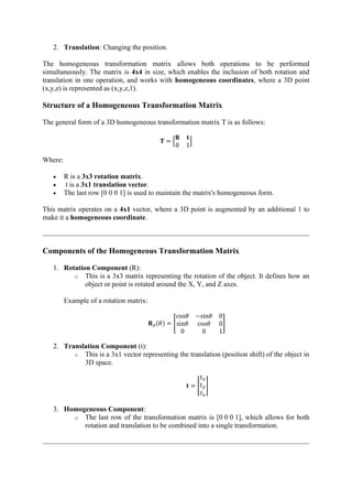 2. Translation: Changing the position.
The homogeneous transformation matrix allows both operations to be performed
simultaneously. The matrix is 4x4 in size, which enables the inclusion of both rotation and
translation in one operation, and works with homogeneous coordinates, where a 3D point
(x,y,z) is represented as (x,y,z,1).
Structure of a Homogeneous Transformation Matrix
The general form of a 3D homogeneous transformation matrix T is as follows:
𝐓 = [
𝐑 𝐭
0 1
]
Where:
• R is a 3x3 rotation matrix.
• t is a 3x1 translation vector.
• The last row [0 0 0 1] is used to maintain the matrix's homogeneous form.
This matrix operates on a 4x1 vector, where a 3D point is augmented by an additional 1 to
make it a homogeneous coordinate.
Components of the Homogeneous Transformation Matrix
1. Rotation Component (R):
o This is a 3x3 matrix representing the rotation of the object. It defines how an
object or point is rotated around the X, Y, and Z axes.
Example of a rotation matrix:
𝐑𝑧(𝜃) = [
cos𝜃 −sin𝜃 0
sin𝜃 cos𝜃 0
0 0 1
]
2. Translation Component (t):
o This is a 3x1 vector representing the translation (position shift) of the object in
3D space.
𝐭 = [
𝑡𝑥
𝑡𝑦
𝑡𝑧
]
3. Homogeneous Component:
o The last row of the transformation matrix is [0 0 0 1], which allows for both
rotation and translation to be combined into a single transformation.
 