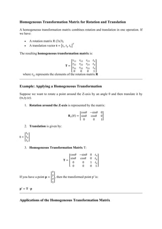 Homogeneous Transformation Matrix for Rotation and Translation
A homogeneous transformation matrix combines rotation and translation in one operation. If
we have:
• A rotation matrix R (3x3),
• A translation vector 𝐭 = [𝑡𝑥 𝑡𝑦 𝑡𝑧]
𝑇
The resulting homogeneous transformation matrix is:
𝐓 = [
𝑟11 𝑟12 𝑟13 𝑡𝑥
𝑟21 𝑟22 𝑟23 𝑡𝑦
𝑟31 𝑟32 𝑟33 𝑡𝑧
0 0 0 1
]
where 𝑟𝑖𝑗 represents the elements of the rotation matrix 𝐑
Example: Applying a Homogeneous Transformation
Suppose we want to rotate a point around the Z-axis by an angle θ and then translate it by
(tx,ty,tz).
1. Rotation around the Z-axis is represented by the matrix:
𝐑𝑧(𝜃) = [
cos𝜃 −sin𝜃 0
sin𝜃 cos𝜃 0
0 0 1
]
2. Translation is given by:
𝐭 = [
𝑡𝑥
𝑡𝑦
𝑡𝑧
]
3. Homogeneous Transformation Matrix T:
𝐓 = [
cos𝜃 −sin𝜃 0 𝑡𝑥
sin𝜃 cos𝜃 0 𝑡𝑦
0 0 1 𝑡𝑧
0 0 0 1
]
If you have a point 𝐩 = [
𝑥
𝑦
𝑧
1
], then the transformed point p′ is:
𝐩′ = 𝐓 · 𝐩
Applications of the Homogeneous Transformation Matrix
 