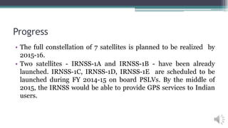 Progress
• The full constellation of 7 satellites is planned to be realized by
2015-16.
• Two satellites - IRNSS-1A and IRNSS-1B - have been already
launched. IRNSS-1C, IRNSS-1D, IRNSS-1E are scheduled to be
launched during FY 2014-15 on board PSLVs. By the middle of
2015, the IRNSS would be able to provide GPS services to Indian
users.
 