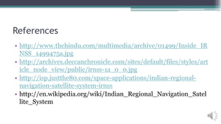 References
• http://www.thehindu.com/multimedia/archive/01499/Inside_IR
NSS_1499475a.jpg
• http://archives.deccanchronicle.com/sites/default/files/styles/art
icle_node_view/public/irnss-1a_0_0.jpg
• http://isp.justthe80.com/space-applications/indian-regional-
navigation-satellite-system-irnss
• http://en.wikipedia.org/wiki/Indian_Regional_Navigation_Satel
lite_System
 