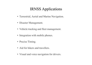 IRNSS Applications
• Terrestrial, Aerial and Marine Navigation.
• Disaster Management.
• Vehicle tracking and fleet management.
• Integration with mobile phones.
• Precise Timing.
• Aid for hikers and travellers.
• Visual and voice navigation for drivers.
 