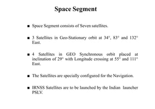 Space Segment
■ Space Segment consists of Seven satellites.
■ 3 Satellites in Geo-Stationary orbit at 34°, 83° and 132°
East.
■ 4 Satellites in GEO Synchronous orbit placed at
inclination of 29° with Longitude crossing at 55° and 111°
East.
■ The Satellites are specially configured for the Navigation.
■ IRNSS Satellites are to be launched by the Indian launcher
PSLV.
 