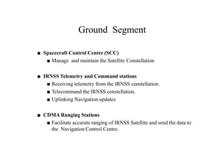 Ground Segment
■ Spacecraft Control Centre (SCC)
■ Manage and maintain the Satellite Constellation
■ IRNSS Telemetry and Command stations
■ Receiving telemetry from the IRNSS constellation.
■ Telecommand the IRNSS constellation.
■ Uplinking Navigation updates
■ CDMA Ranging Stations
■ Facilitate accurate ranging of IRNSS Satellite and send the data to
the Navigation Control Centre.
 