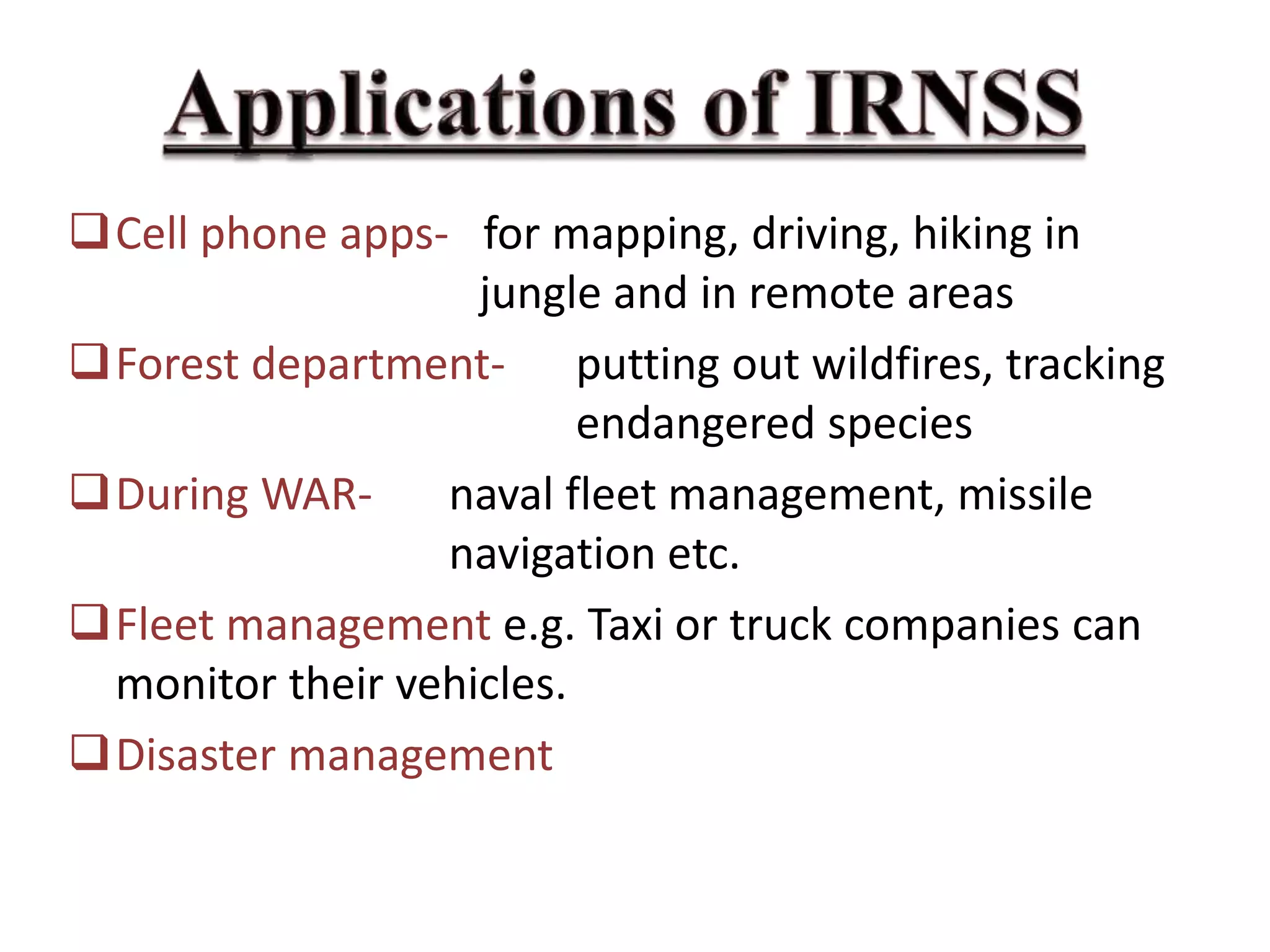 Cell phone apps- for mapping, driving, hiking in
jungle and in remote areas
Forest department- putting out wildfires, tracking
endangered species
During WAR- naval fleet management, missile
navigation etc.
Fleet management e.g. Taxi or truck companies can
monitor their vehicles.
Disaster management
 