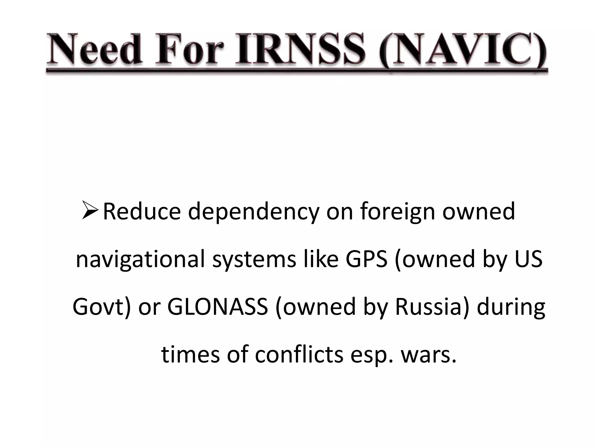 Reduce dependency on foreign owned
navigational systems like GPS (owned by US
Govt) or GLONASS (owned by Russia) during
times of conflicts esp. wars.
 