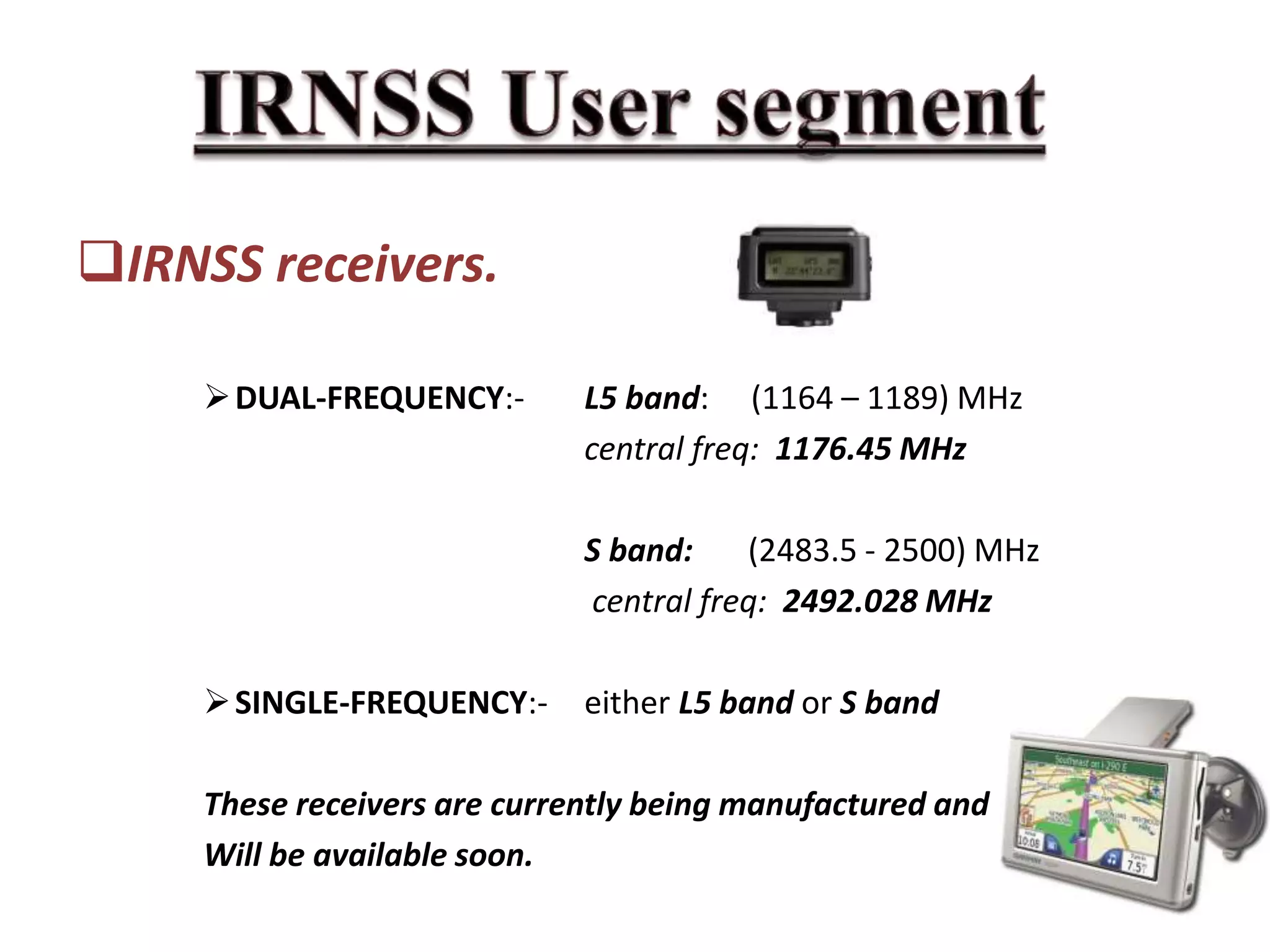 IRNSS receivers.
DUAL-FREQUENCY:- L5 band: (1164 – 1189) MHz
central freq: 1176.45 MHz
S band: (2483.5 - 2500) MHz
central freq: 2492.028 MHz
SINGLE-FREQUENCY:- either L5 band or S band
These receivers are currently being manufactured and
Will be available soon.
 